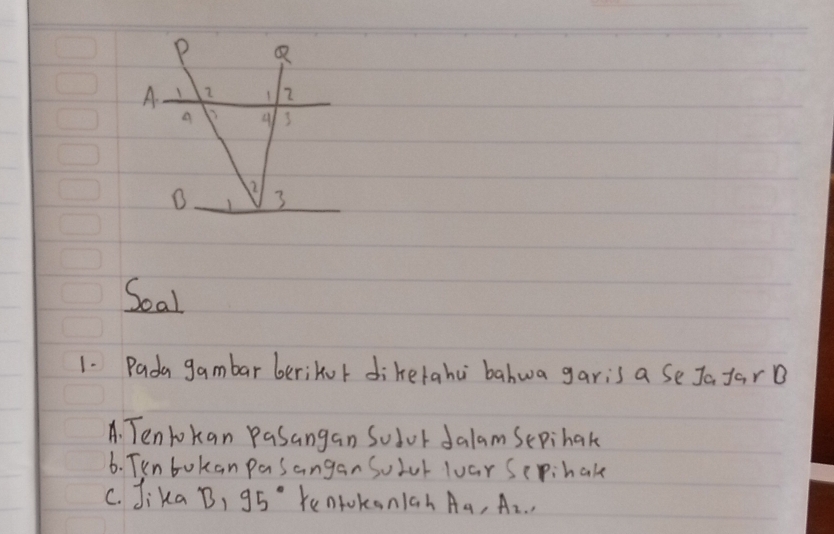 Soal 
1. Pada gambar berikor diketahu bahwa garis a se Ja farB 
A. Tenlokan Pasangan Sodor dalam Sepihak 
6. Tun bokan pasanganSolul loar Sepihak 
c. Jika B, 95° kentokoniah A_4, A_2,