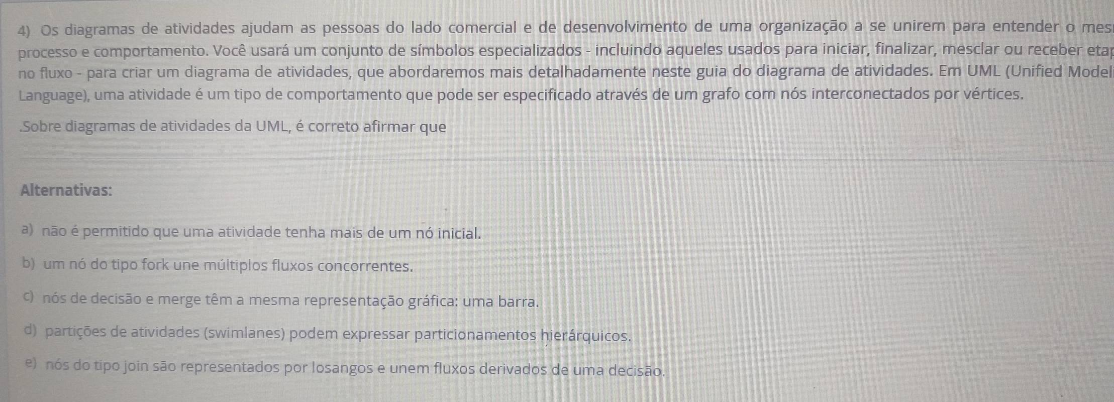 Os diagramas de atividades ajudam as pessoas do lado comercial e de desenvolvimento de uma organização a se unírem para entender o mes
processo e comportamento. Você usará um conjunto de símbolos especializados - incluindo aqueles usados para iniciar, finalizar, mesclar ou receber eta
no fluxo - para criar um diagrama de atividades, que abordaremos mais detalhadamente neste guia do diagrama de atividades. Em UML (Unified Model
Language), uma atividade é um tipo de comportamento que pode ser especificado através de um grafo com nós interconectados por vértices.
.Sobre diagramas de atividades da UML, é correto afirmar que
Alternativas:
a) não é permitido que uma atividade tenha mais de um nó inicial.
b) um nó do tipo fork une múltiplos fluxos concorrentes.
c) nós de decisão e merge têm a mesma representação gráfica: uma barra.
d) partições de atividades (swimlanes) podem expressar particionamentos hierárquicos.
e) nós do tipo join são representados por losangos e unem fluxos derivados de uma decisão.