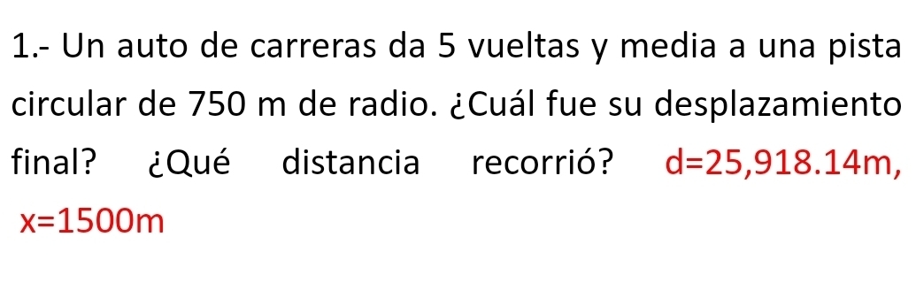 1.- Un auto de carreras da 5 vueltas y media a una pista 
circular de 750 m de radio. ¿Cuál fue su desplazamiento 
final? ¿Qué distancia recorrió? d=25,918.14m,
x=1500m