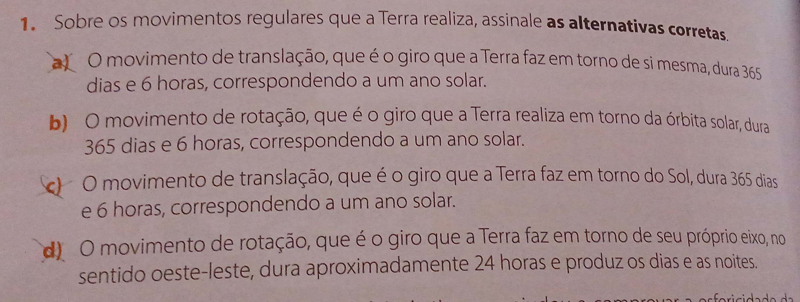 Sobre os movimentos regulares que a Terra realiza, assinale as alternativas corretas.
al O movimento de translação, que é o giro que a Terra faz em torno de si mesma, dura 365
dias e 6 horas, correspondendo a um ano solar.
b O movimento de rotação, que é o giro que a Terra realiza em torno da órbita solar, dura
365 dias e 6 horas, correspondendo a um ano solar.
O movimento de translação, que é o giro que a Terra faz em torno do Sol, dura 365 dias
e 6 horas, correspondendo a um ano solar.
d O movimento de rotação, que é o giro que a Terra faz em torno de seu próprio eixo, no
sentido oeste-leste, dura aproximadamente 24 horas e produz os dias e as noites.