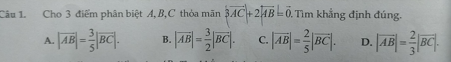 Cho 3 điểm phân biệt A, B,C thỏa mãn |vector AC|+2|vector AB|=vector 0 1. Tìm khẳng định đúng.
A. |overline AB|= 3/5 |overline BC|. |vector AB|= 3/2 |vector BC|. C. |vector AB|= 2/5 |overline BC|. D. |overline AB|= 2/3 |overline BC|. 
B.