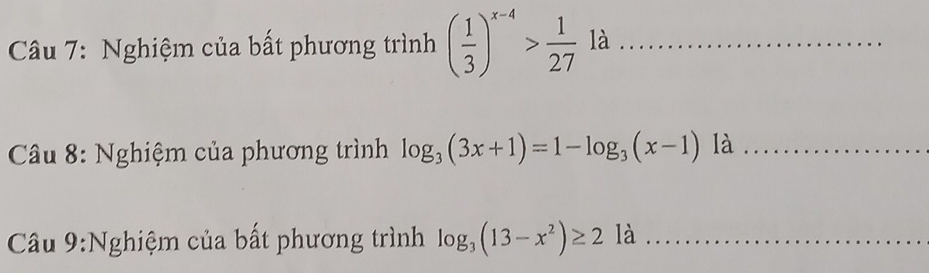 Nghiệm của bất phương trình ( 1/3 )^x-4> 1/27  là_ 
* Câu 8: Nghiệm của phương trình log _3(3x+1)=1-log _3(x-1) l a_ 
Câu 9:Nghiệm của bất phương trình log _3(13-x^2)≥ 2 là_