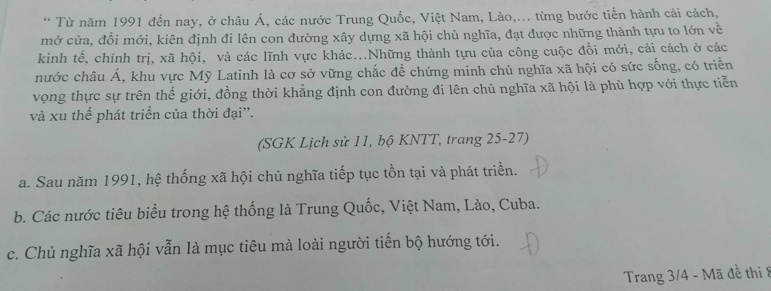 Từ năm 1991 đến nay, ở châu Á, các nước Trung Quốc, Việt Nam, Lào,... từng bước tiến hành cải cách,
mở cửa, đổi mới, kiên định đi lên con đường xây dựng xã hội chủ nghĩa, đạt được những thành tựu to lớn về
kinh tế, chính trị, xã hội, và các lĩnh vực khác...Những thành tựu của công cuộc đồi mới, cải cách ở các
nước châu Á, khu vực Mỹ Latinh là cơ sở vững chắc để chứng minh chủ nghĩa xã hội có sức sống, có triển
vọng thực sự trên thế giới, đồng thời khẳng định con đường đi lên chủ nghĩa xã hội là phù hợp với thực tiễn
và xu thế phát triển của thời đại”.
(SGK Lịch sử 11, bộ KNTT, trang 25-27)
a. Sau năm 1991, hệ thống xã hội chủ nghĩa tiếp tục tồn tại và phát triển.
b. Các nước tiêu biểu trong hệ thống là Trung Quốc, Việt Nam, Lào, Cuba.
c. Chủ nghĩa xã hội vẫn là mục tiêu mà loài người tiến bộ hướng tới.
Trang 3/4 - Mã đề thi 8