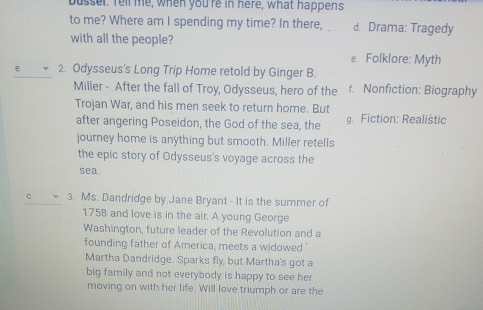 busser. Tell me, when you're in here, what happens
to me? Where am I spending my time? In there, d. Drama: Tragedy
with all the people?
e. Folklore: Myth
e 2. Odysseus's Long Trip Home retold by Ginger B.
Miller - After the fall of Troy, Odysseus, hero of the f. Nonfiction: Biography
Trojan War, and his men seek to return home. But
after angering Poseidon, the God of the sea, the g. Fiction: Realistic
journey home is anything but smooth. Miller retells
the epic story of Odysseus's voyage across the
sea
3. Ms. Dandridge by Jane Bryant - It is the summer of
1758 and love is in the air. A young George
Washington, future leader of the Revolution and a
founding father of America, meets a widowed '
Martha Dandridge. Sparks fly, but Martha's got a
big family and not everybody is happy to see her
moving on with her life. Will love triumph or are the