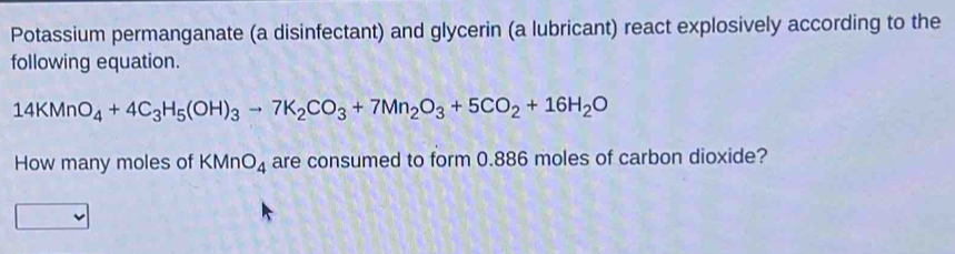 Potassium permanganate (a disinfectant) and glycerin (a lubricant) react explosively according to the 
following equation.
14KMnO_4+4C_3H_5(OH)_3to 7K_2CO_3+7Mn_2O_3+5CO_2+16H_2O
How many moles of KMnO_4 are consumed to form 0.886 moles of carbon dioxide?