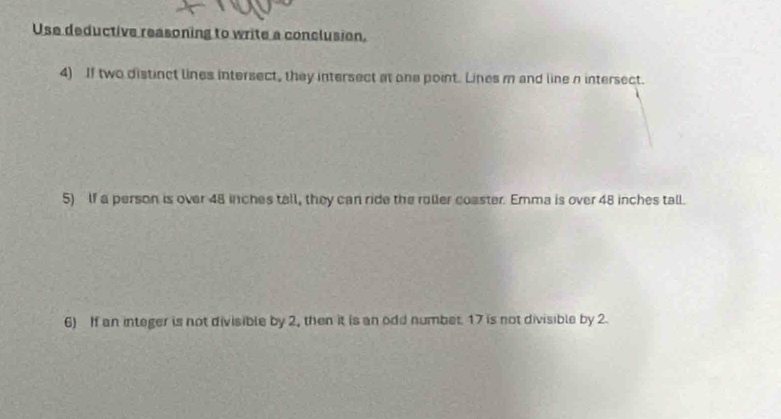 Use deductive reasoning to write a conclusion, 
4) If two distinct lines intersect, they intersect at one point. Lines m and line n intersect. 
5) If a person is over 48 inches tall, they can ride the roller coaster. Emma is over 48 inches tall. 
6) If an integer is not divisible by 2, then it is an odd numbet. 17 is not divisible by 2.