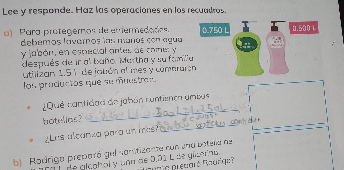 Lee y responde. Haz las operaciones en los recuadros. 
a) Para protegernos de enfermedades, 
debemos lavarnos las manos con agua 
y jabón, en especial antes de comer y 
después de ir al baño. Martha y su famili 
utilizan 1.5 L de jabón al mes y compraro 
los productos que se muestran. 
_ 
¿Qué cantidad de jabón contienen ambas 
_ 
botellas? 
¿Les alcanza para un mes? 
b) Rodrigo preparó gel sanitizante con una botella de 
I de alcohol y una de 0.01 L de glicerina. 
zante preparó Rodrigo?