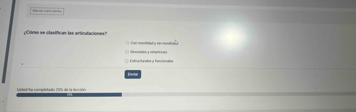 Marcar como hecho 
¿Cómo se clasifican las articulaciones? 
Con movilidad y sin movilida 
Sinoviales y sinartrosis 
Estructurales y funcionales 
Enviar 
Usted ha completado 25% de la lección
25%