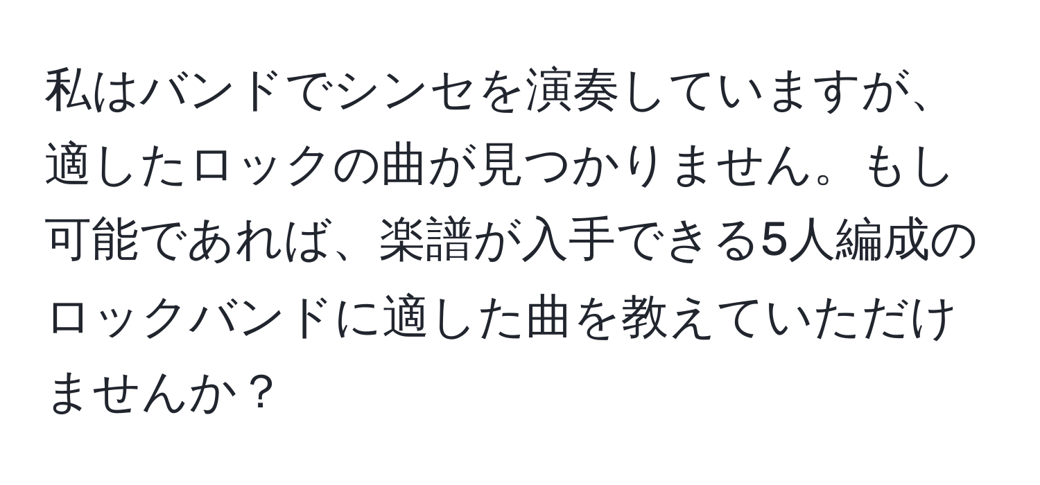 私はバンドでシンセを演奏していますが、適したロックの曲が見つかりません。もし可能であれば、楽譜が入手できる5人編成のロックバンドに適した曲を教えていただけませんか？