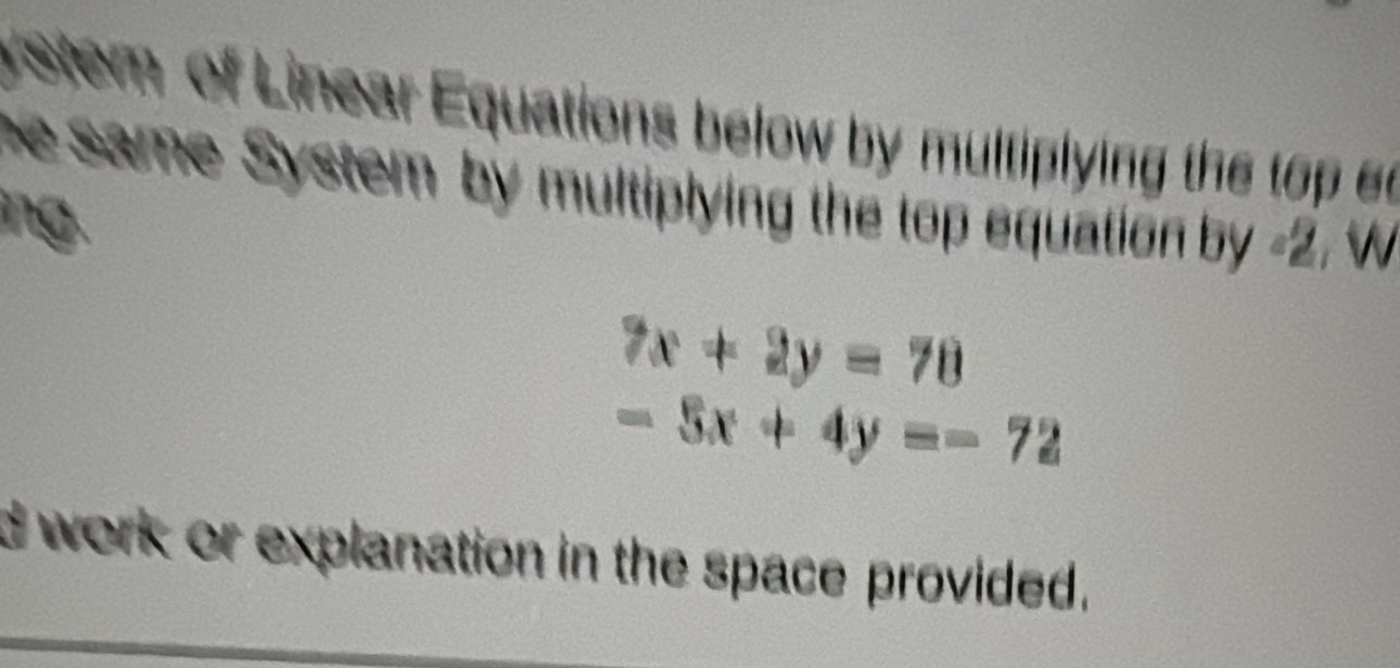 stem of Linear Equations below by multiplying the 
he same System by multiplying the top equation by -2. w
ng .
7x+2y=70
-5x+4y=-72
d work or explanation in the space provided.