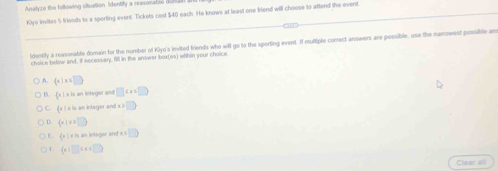 Analyze the following situation. Identify a reasonable domain .
Kiyo invites 5 friends to a sporting event. Tickets cost $40 each. He knows at least one friend will choose to attend the event.
ldentify a reasonable domain for the number of Kiyo's invited friends who will go to the sporting event. If multiple correct answers are possible, use the narrowest possible ans
choice below and, if necessary, fill in the answer box(es) within your choice.
A.  x|x≤ □ 
B.  x|xis an integer and □ ≤ x≤ □ 
C.  x|xin an integer and beginpmatrix 2□ endpmatrix
D.  x|x≥ □ 
E.  x|x is an integer and x≤ □ 
F.  x|□ ≤ x≤ □ 
Clear all