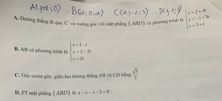 A. Đường thẳng đi qua C và vuông góc với mặt phẳng (ABD) có phương trình là beginarrayl x=2+4t y=-1+3t. z=3+tendarray.
B. AB có phương trình là beginarrayl x=1-t y=2-2t. z=2tendarray.
C. Góc cosin góc giữa hai đường thẳng AB và CD bằng  sqrt(5)/3 
D. PT mặt phẳng ( ABD) là x-y-z-2=0.