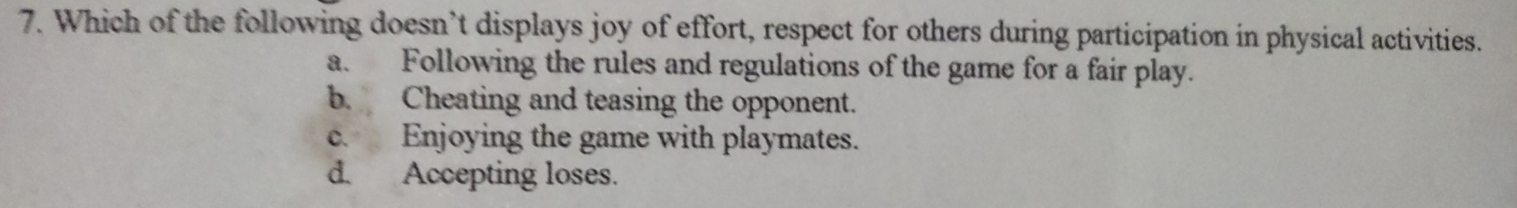 Which of the following doesn’t displays joy of effort, respect for others during participation in physical activities.
a. Following the rules and regulations of the game for a fair play.
b. Cheating and teasing the opponent.
c. Enjoying the game with playmates.
d. Accepting loses.