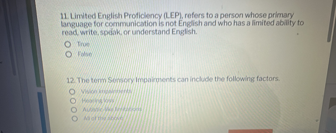 Limited English Proficiency (LEP), refers to a person whose primary
language for communication is not English and who has a limited ability to
read, write, speak, or understand English.
True
False
12. The term Sensory Impairments can include the following factors.
Vision impairments
Hearing loss
Autistic-like limitations
All of the above