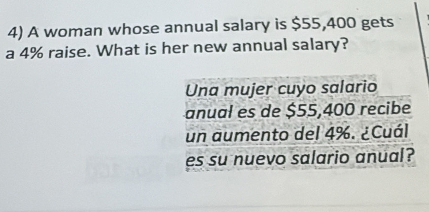 A woman whose annual salary is $55,400 gets 
a 4% raise. What is her new annual salary? 
Una mujer cuyo salario 
anual es de $55,400 recibe 
un aumento del 4%. ¿Cuál 
es su nuevo salario anual?