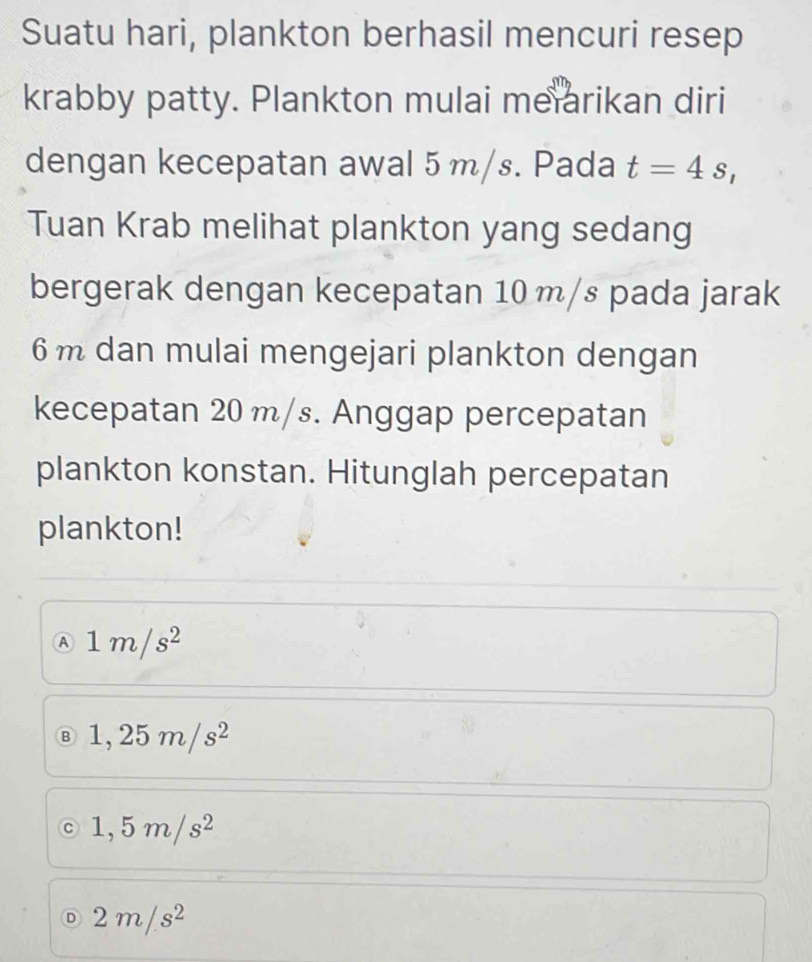 Suatu hari, plankton berhasil mencuri resep
krabby patty. Plankton mulai meiarikan diri
dengan kecepatan awal 5 m/s. Pada t=4s, 
Tuan Krab melihat plankton yang sedang
bergerak dengan kecepatan 10 m/s pada jarak
6 m dan mulai mengejari plankton dengan
kecepatan 20 m/s. Anggap percepatan
plankton konstan. Hitunglah percepatan
plankton!
A 1m/s^2
B 1,25m/s^2
C 1,5m/s^2
Ⓓ 2m/s^2