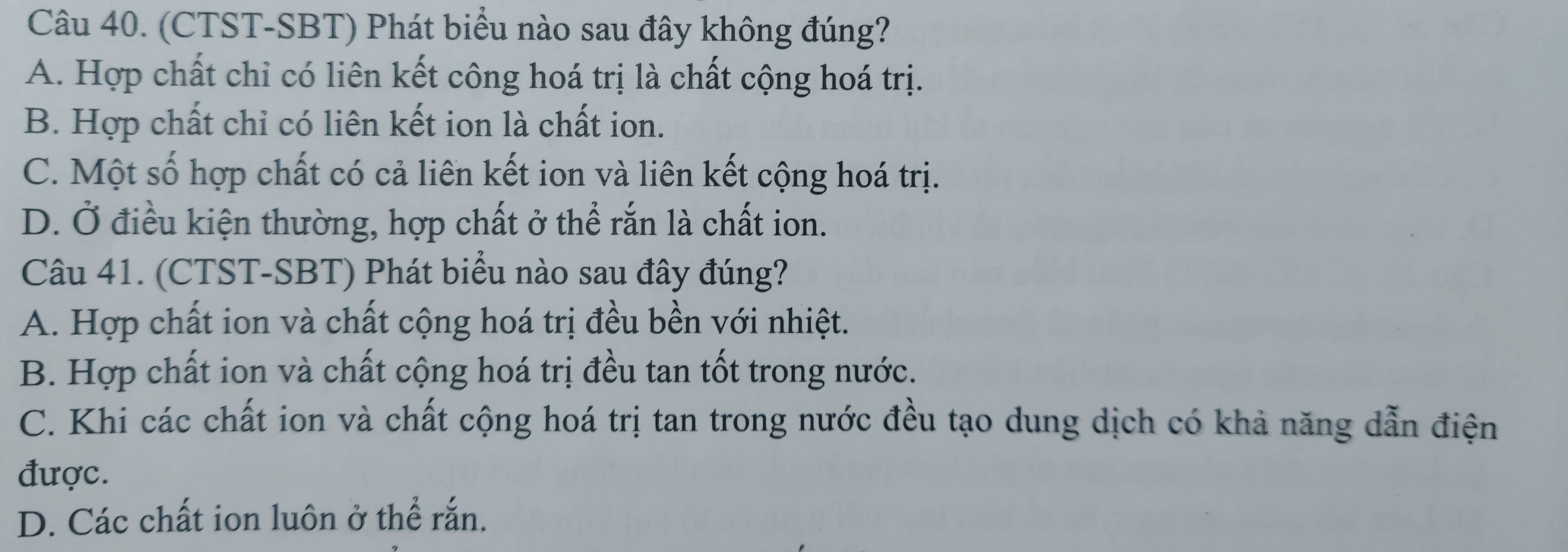 (CTST-SBT) Phát biểu nào sau đây không đúng?
A. Hợp chất chỉ có liên kết công hoá trị là chất cộng hoá trị.
B. Hợp chất chỉ có liên kết ion là chất ion.
C. Một số hợp chất có cả liên kết ion và liên kết cộng hoá trị.
D. Ở điều kiện thường, hợp chất ở thể rắn là chất ion.
Câu 41. (CTST-SBT) Phát biểu nào sau đây đúng?
A. Hợp chất ion và chất cộng hoá trị đều bền với nhiệt.
B. Hợp chất ion và chất cộng hoá trị đều tan tốt trong nước.
C. Khi các chất ion và chất cộng hoá trị tan trong nước đều tạo dung dịch có khả năng dẫn điện
được.
D. Các chất ion luôn ở thể rắn.