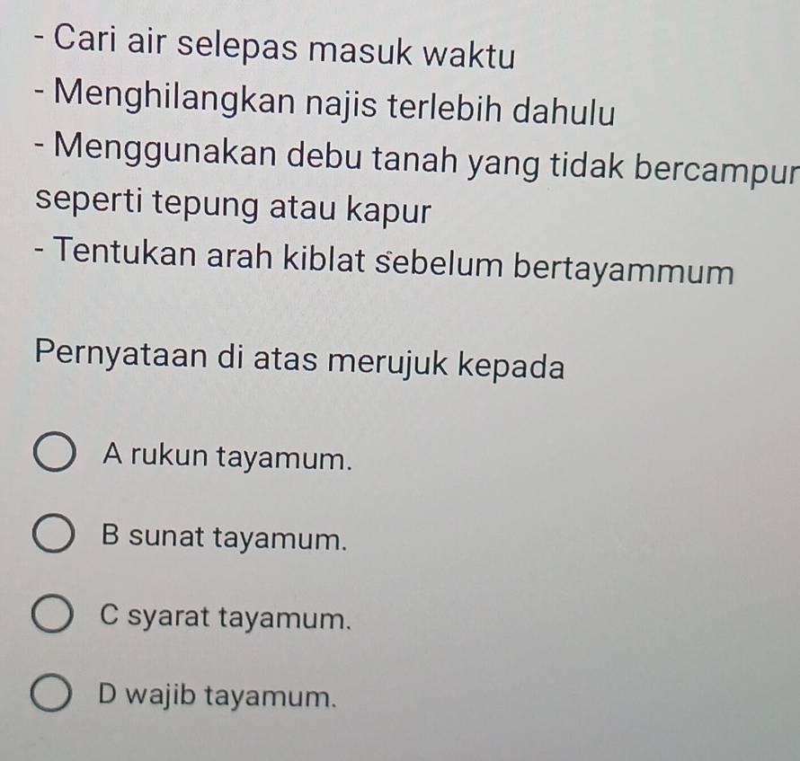 Cari air selepas masuk waktu
- Menghilangkan najis terlebih dahulu
- Menggunakan debu tanah yang tidak bercampur
seperti tepung atau kapur
- Tentukan arah kiblat sebelum bertayammum
Pernyataan di atas merujuk kepada
A rukun tayamum.
B sunat tayamum.
C syarat tayamum.
D wajib tayamum.