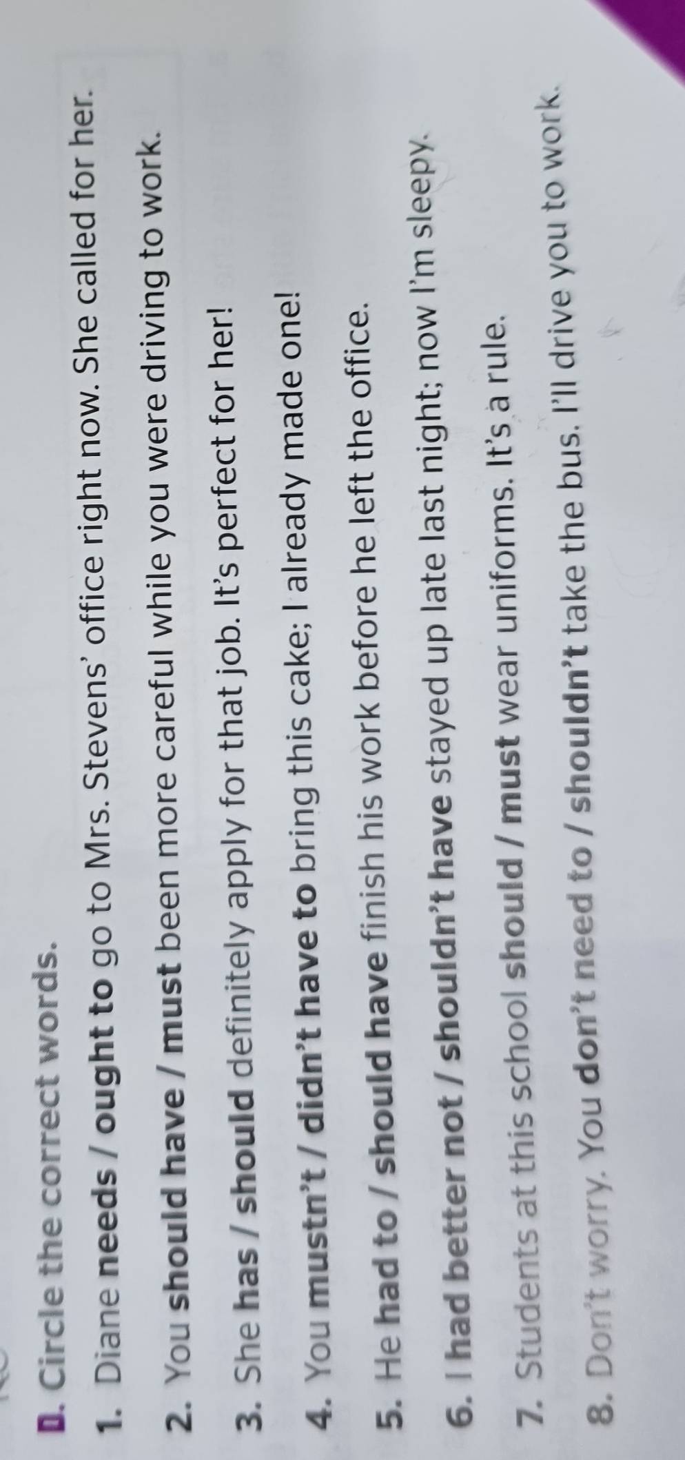 Circle the correct words. 
1. Diane needs / ought to go to Mrs. Stevens' office right now. She called for her. 
2. You should have / must been more careful while you were driving to work. 
3. She has / should definitely apply for that job. It's perfect for her! 
4. You mustn't / didn't have to bring this cake; I already made one! 
5. He had to / should have finish his work before he left the office. 
6. I had better not / shouldn't have stayed up late last night; now I'm sleepy. 
7. Students at this school should / must wear uniforms. It's a rule. 
8. Don't worry. You don't need to / shouldn't take the bus. I'll drive you to work.