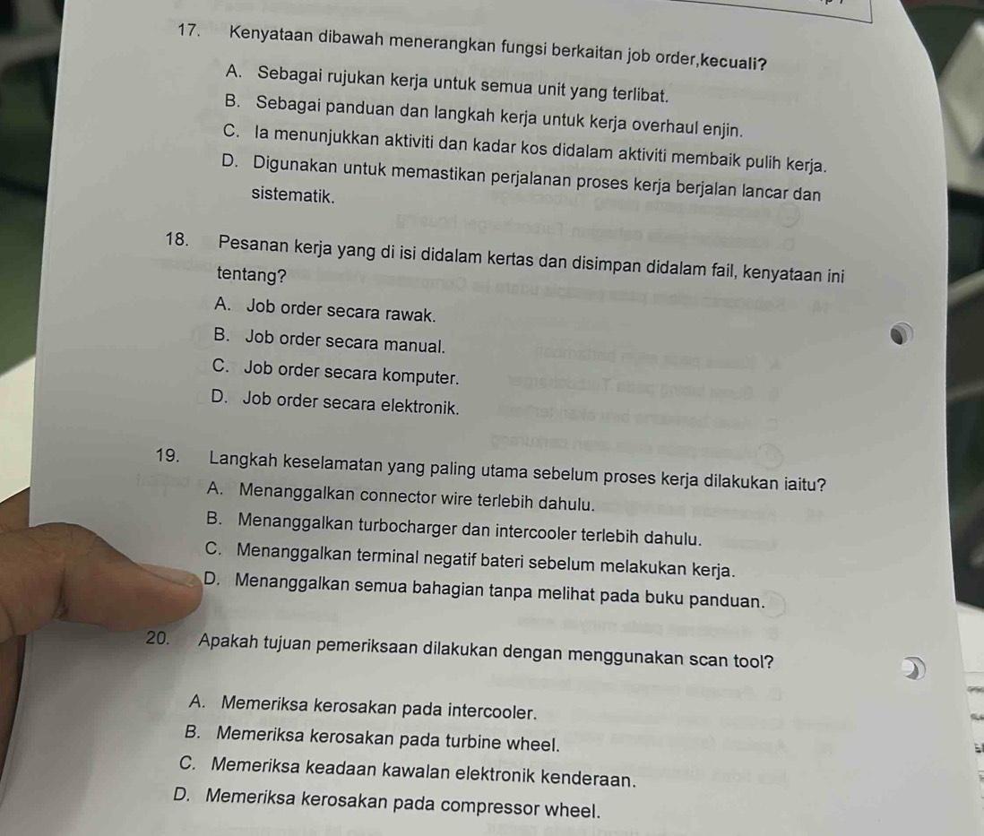 Kenyataan dibawah menerangkan fungsi berkaitan job order,kecuali?
A. Sebagai rujukan kerja untuk semua unit yang terlibat.
B. Sebagai panduan dan langkah kerja untuk kerja overhaul enjin.
C. Ia menunjukkan aktiviti dan kadar kos didalam aktiviti membaik pulih kerja.
D. Digunakan untuk memastikan perjalanan proses kerja berjalan lancar dan
sistematik.
18. Pesanan kerja yang di isi didalam kertas dan disimpan didalam fail, kenyataan ini
tentang?
A. Job order secara rawak.
B. Job order secara manual.
C. Job order secara komputer.
D. Job order secara elektronik.
19. Langkah keselamatan yang paling utama sebelum proses kerja dilakukan iaitu?
A. Menanggalkan connector wire terlebih dahulu.
B. Menanggalkan turbocharger dan intercooler terlebih dahulu.
C. Menanggalkan terminal negatif bateri sebelum melakukan kerja.
D. Menanggalkan semua bahagian tanpa melihat pada buku panduan.
20. Apakah tujuan pemeriksaan dilakukan dengan menggunakan scan tool?
A. Memeriksa kerosakan pada intercooler.
B. Memeriksa kerosakan pada turbine wheel.
C. Memeriksa keadaan kawalan elektronik kenderaan.
D. Memeriksa kerosakan pada compressor wheel.