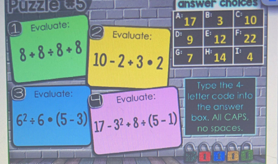 Puzzie w5 answer choices 
1Evaluate: 
2 Evaluate:
8+8/ 8+8 10-2+3· 2
Type the 4 - 
3 Evaluate: 
Evaluate: letter code into 
the answer
6^2/ 6· (5-3) 17-3^2+8/ (5-1) box. All CAPS, 
no spaces.