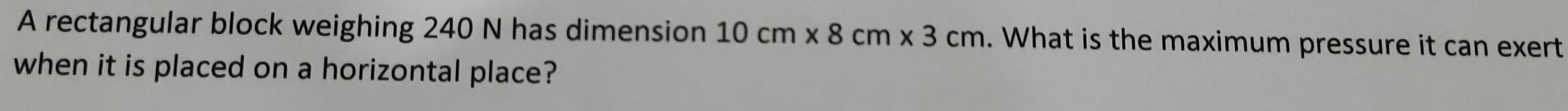 A rectangular block weighing 240 N has dimension 10cm* 8cm* 3cm. What is the maximum pressure it can exert 
when it is placed on a horizontal place?