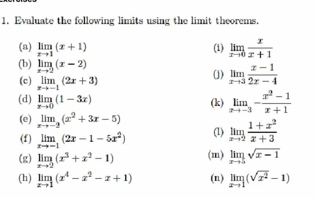 Evaluate the following limits using the limit theorems. 
(a) limlimits _xto 1(x+1) (i) limlimits _xto 0 x/x+1 
(b) limlimits _xto 2(x-2) limlimits _xto 3 (x-1)/2x-4 
(c) limlimits _xto -1(2x+3)
(j) 
(d) limlimits _xto 0(1-3x)
(k) limlimits _xto -3- (x^2-1)/x+1 
(e) limlimits _xto -2(x^2+3x-5)
(f) limlimits _xto -1(2x-1-5x^2)
(1) limlimits _xto 2 (1+x^2)/x+3 
(g) limlimits _xto 2(x^3+x^2-1)
(m) limlimits _xto 5sqrt(x-1)
(h) limlimits _xto 1(x^4-x^2-x+1) (n) limlimits _xto 1(sqrt(x^2)-1)