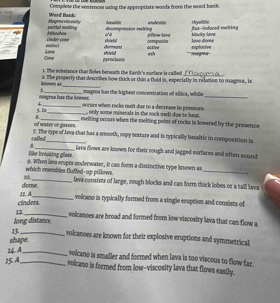 the Blanks
Complete the sentences using the appropriate words from the word bank.
Word Bank:
Magmaviscosity basaltic andesitic rhyolitic
partial melting decompression melting flux-induced melting
Pāhoehoe a'ā pillow lava blocky lava
cinder cone shield composite lava dome
extinct dormant active explosive
Lava shield magma
ash
Cone pyroclastic
1. The substance that flows beneath the Earth's surface is called
_
_
2. The property that describes how thick or thin a fluid is, especially in relation to magma, is
known as
.
3-_ magma has the highest concentration of silica, while
magma has the lowest.
_
4._ occurs when rocks melt due to a decrease in pressure.
5. In _, only some minerals in the rock melt due to heat.
6. _melting occurs when the melting point of rocks is lowered by the presence
of water or gasses.
7. The type of lava that has a smooth, ropy texture and is typically basaltic in composition is
called
.
8._ lava flows are known for their rough and jagged surfaces and often sound
like breaking glass.
_
9. When lava erupts underwater, it can form a distinctive type known as
which resembles fluffed-up pillows.
,
10._ lava consists of large, rough blocks and can form thick lobes or a tall lava
dome.
11. A_ volcano is typically formed from a single eruption and consists of
cinders.
12._ volcanoes are broad and formed from low viscosity lava that can flow a
long distance.
13._ volcanoes are known for their explosive eruptions and symmetrical
shape.
14 A_
volcano is smaller and formed when lava is too viscous to flow far.
15.A_
volcano is formed from low-viscosity lava that flows easily.