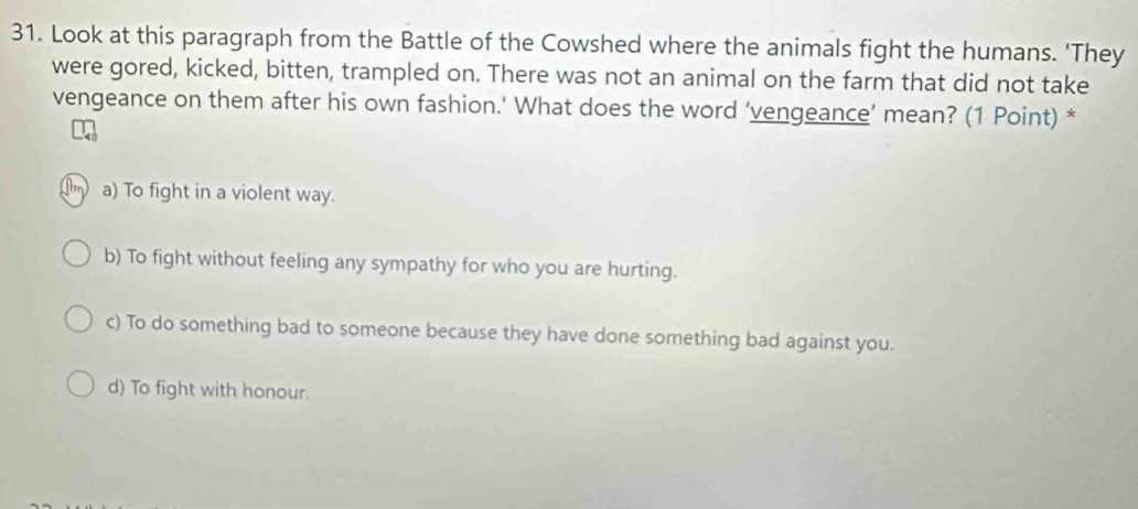 Look at this paragraph from the Battle of the Cowshed where the animals fight the humans. 'They
were gored, kicked, bitten, trampled on. There was not an animal on the farm that did not take
vengeance on them after his own fashion.' What does the word ‘vengeance’ mean? (1 Point) *
a) To fight in a violent way.
b) To fight without feeling any sympathy for who you are hurting.
c) To do something bad to someone because they have done something bad against you.
d) To fight with honour.