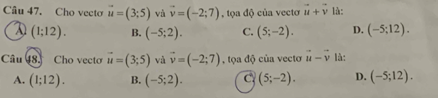 Cho vectơ vector u=(3;5) và vector v=(-2;7) , tọa độ của vectơ vector u+vector v là:
D (1;12).
D.
B. (-5;2). C. (5;-2). (-5;12). 
Câu 48. Cho vecto vector u=(3;5) và vector v=(-2;7) , tọa độ của vectơ vector u-vector v là:
D.
A. (1;12). B. (-5;2). C (5;-2). (-5;12).