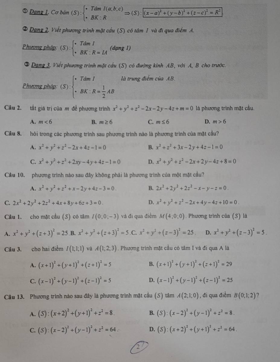 a Dạng 1. Cơ bản (S):beginarrayl TdmI(a;b;c) BK:Rendarray. Rightarrow (S):[(x-a)^2+(y-b)^2+(z-c)^2=R^2]
2 0 Dạng 2. Viết phương trình mặt cầu (S) có tâm 1 và đi qua điểm A.
Phương pháp: (S):beginarrayl TdmI BK:R=LAendarray. (dạng 1)
③ Dạng 3. Viết phương trình mặt cầu (S) có đường kinh AB, với A, B cho trước.
Phương pháp: (S):beginarrayl TdmI · BK:R= 1/2 ABendarray. là trung điểm của AB.
Câu 2. tắt giá trị của m đề phương trình x^2+y^2+z^2-2x-2y-4z+m=0 là phương trình mặt cầu.
A. m<6</tex> B. m≥ 6 C. m≤ 6 D. m>6
Câu 8. hỏi trong các phương trình sau phương trình nào là phương trình của mặt cầu?
A. x^2+y^2+z^2-2x+4z-1=0 B. x^2+z^2+3x-2y+4z-1=0
C. x^2+y^2+z^2+2xy-4y+4z-1=0 D. x^2+y^2+z^2-2x+2y-4z+8=0
Câu 10. phương trình nào sau đây không phải là phương trình của một mặt cầu?
A. x^2+y^2+z^2+x-2y+4z-3=0. B. 2x^2+2y^2+2z^2-x-y-z=0.
C. 2x^2+2y^2+2z^2+4x+8y+6z+3=0. D. x^2+y^2+z^2-2x+4y-4z+10=0.
Câu 1. cho mặt cầu (S) có tâm I(0;0;-3) và đi qua điểm M(4;0;0). Phương trình của (S) là
A. x^2+y^2+(z+3)^2=25 B. x^2+y^2+(z+3)^2=5 .C. x^2+y^2+(z-3)^2=25. D. x^2+y^2+(z-3)^2=5.
Câu 3. cho hai điểm I(1;1;1) và A(1;2;3). Phương trình mặt cầu có tâm I và đi qua A là
A. (x+1)^2+(y+1)^2+(z+1)^2=5 B. (x+1)^2+(y+1)^2+(z+1)^2=29
D.
C. (x-1)^2+(y-1)^2+(z-1)^2=5 (x-1)^2+(y-1)^2+(z-1)^2=25
Câu 13. Phương trình nào sau đây là phương trình mặt cầu (S) tâm A(2;1;0) , đi qua điểm B(0;1;2) ?
A. (S):(x+2)^2+(y+1)^2+z^2=8. B. (S):(x-2)^2+(y-1)^2+z^2=8.
C. (S):(x-2)^2+(y-1)^2+z^2=64. D. (S):(x+2)^2+(y+1)^2+z^2=64.
2