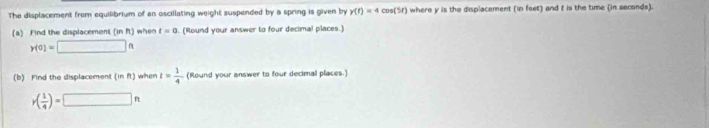 The displacement from equilibrium of an oscillating weight suspended by a spring is given by y(t)=4cos (5t) where y is the displacement (in feet) and t is the time (in seconds). 
(a) Find the displacement (in ft) when t=0. (Round your answer to four decimal places.)
y(0)=□ ft
(b) Find the displacement (in ft) when t= 1/4  (Round your answer to four decimal places.)
y( 1/4 )=□ ft