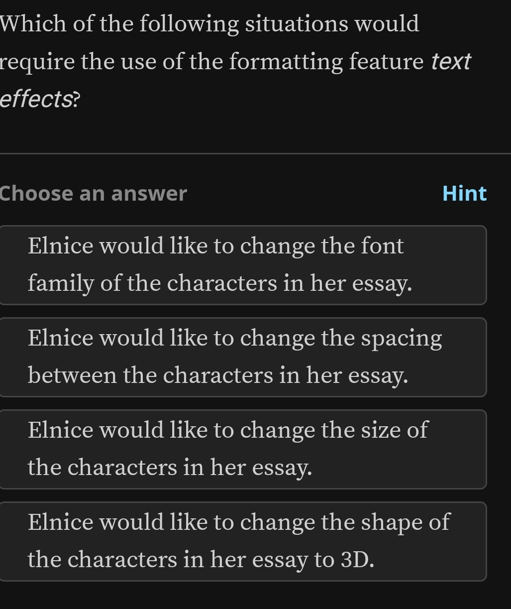 Which of the following situations would
require the use of the formatting feature text
effects?
Choose an answer Hint
Elnice would like to change the font
family of the characters in her essay.
Elnice would like to change the spacing
between the characters in her essay.
Elnice would like to change the size of
the characters in her essay.
Elnice would like to change the shape of
the characters in her essay to 3D.