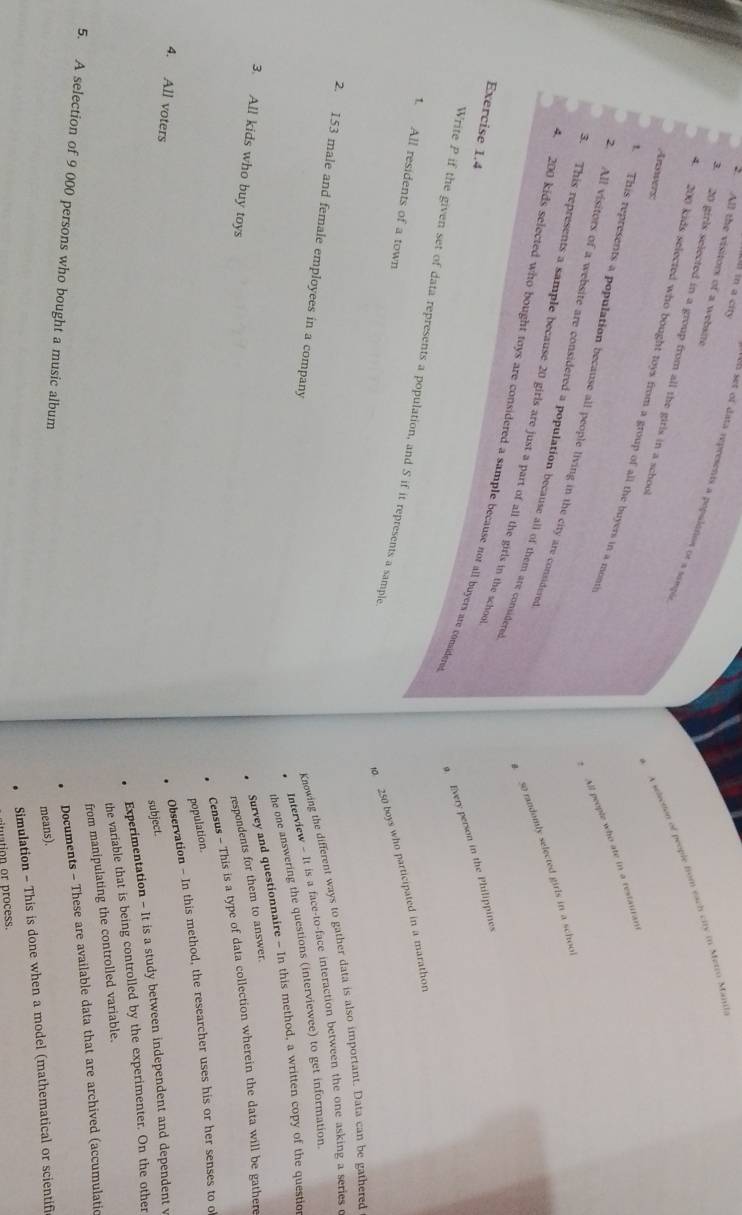 in a ci 
2. All the visitors of a website 
en set of data represents a pepulanon or a sampl 
3. 20 girls selected in a group from all the girls in a school 
Anowers 
A seleetion of people from each city in Metro Mania 
. 200 kids selected who bought toys from a group of all the buyers in a mom 
All people who ate in a restauran 
. This represents a population because all people living in the city are considered 
2. All visitors of a website are considered a population because all of them are considere 
so randomly selected girls in a school 
3. This represents a sample because 20 girls are just a part of all the girls in the school 
4. 200 kids selected who bought toys are considered a sample because not all buyers are conidere 
Exercise 1.4 
Every person in the Philippines 
Write P if the given set of data represents a population, and S if it represents a sample 
1. All residents of a town
250 boys who participated in a marathon 
2. 153 male and female employees in a company 
Knowing the different ways to gather data is also important. Data can be gathered 
• Interview - It is a face-to-face interaction between the one asking a series 
the one answering the questions (interviewee) to get information. 
Survey and questionnaire - In this method, a written copy of the questio 
3. All kids who buy toys respondents for them to answer. 
Census - This is a type of data collection wherein the data will be gathere 
population. 
Observation - In this method, the researcher uses his or her senses to o 
4. All voters 
subject. 
Experimentation - It is a study between independent and dependent v 
the variable that is being controlled by the experimenter. On the other 
from manipulating the controlled variable. 
Documents - These are available data that are archived (accumulatic 
5. A selection of 9 000 persons who bought a music album 
means). 
. Simulation - This is done when a model (mathematical or scientifi 
tion or process.