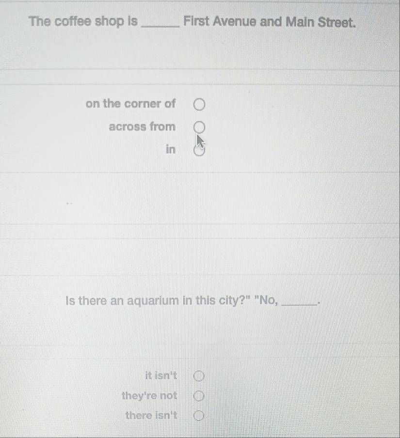 The coffee shop is _First Avenue and Main Street.
on the corner of
across from
in
Is there an aquarium in this city?" "No,_ .
it is 12^1
they're not
there isn't