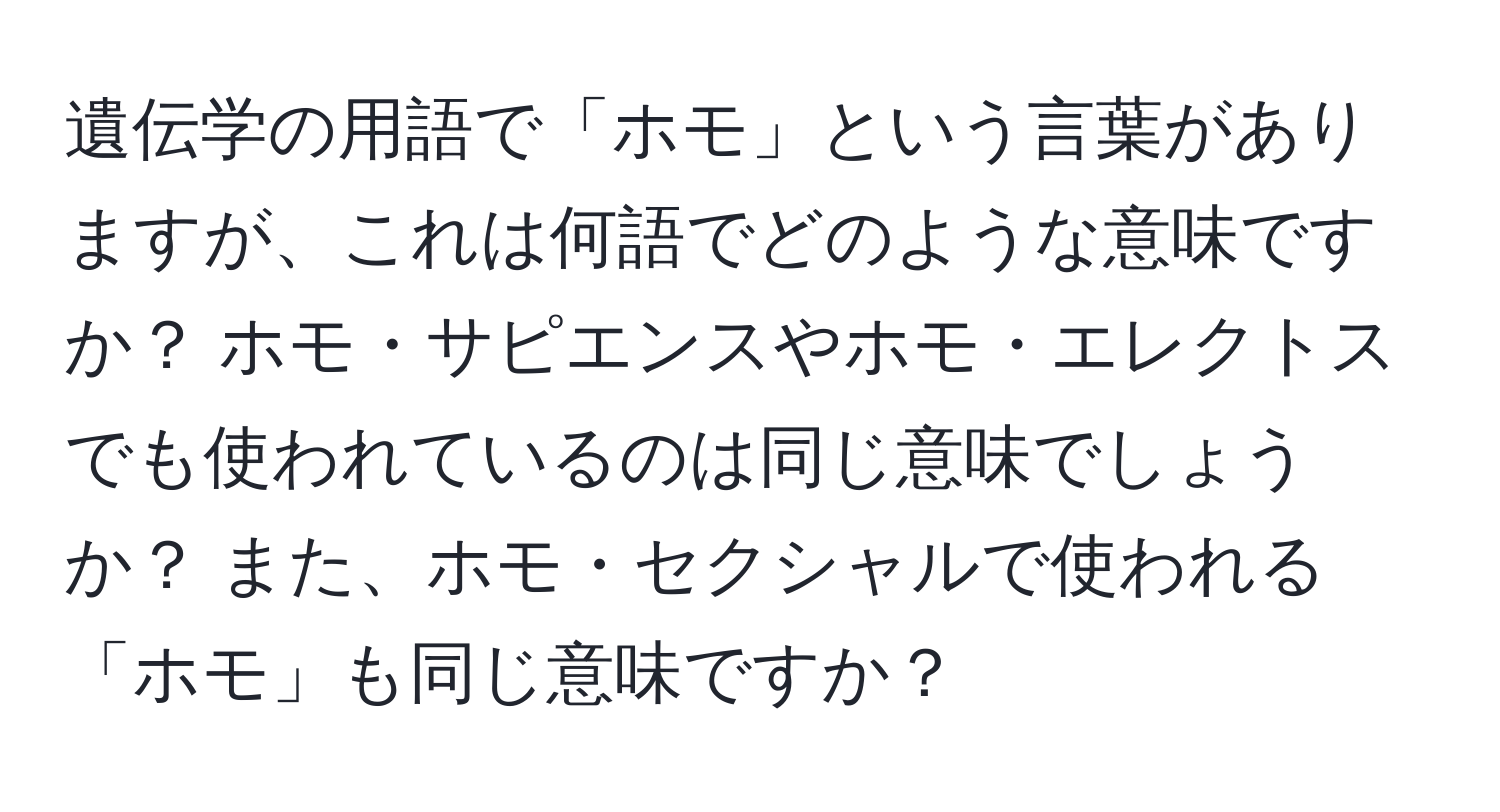 遺伝学の用語で「ホモ」という言葉がありますが、これは何語でどのような意味ですか？ ホモ・サピエンスやホモ・エレクトスでも使われているのは同じ意味でしょうか？ また、ホモ・セクシャルで使われる「ホモ」も同じ意味ですか？