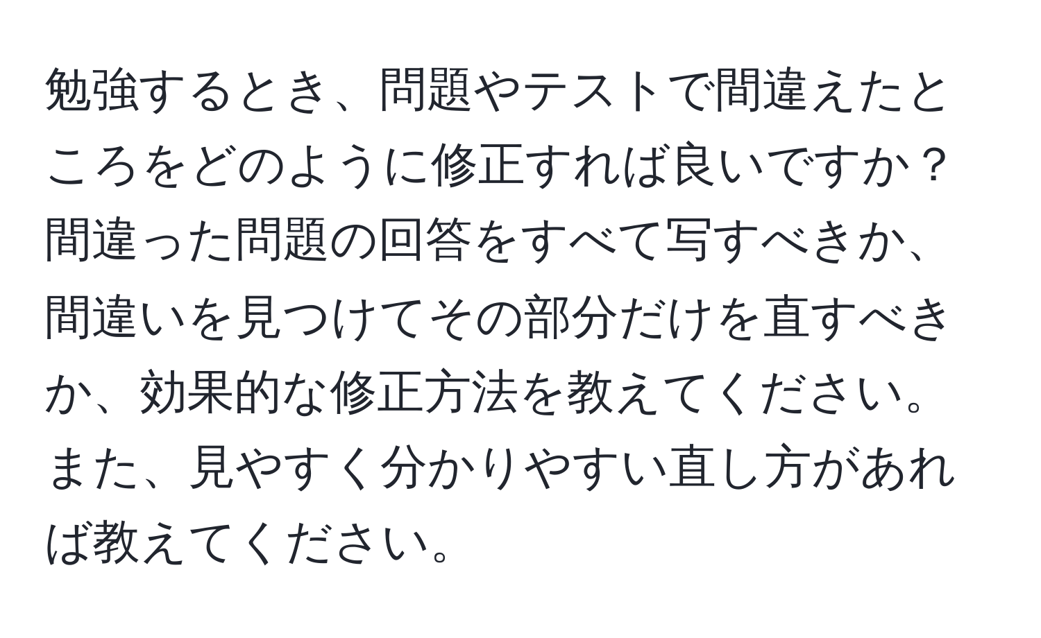 勉強するとき、問題やテストで間違えたところをどのように修正すれば良いですか？間違った問題の回答をすべて写すべきか、間違いを見つけてその部分だけを直すべきか、効果的な修正方法を教えてください。また、見やすく分かりやすい直し方があれば教えてください。