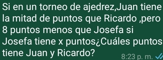 Si en un torneo de ajedrez,Juan tiene 
la mitad de puntos que Ricardo ,pero 
8 puntos menos que Josefa si 
Josefa tiene x puntos¿Cuáles puntos 
tiene Juan y Ricardo? 8:23 p. m.