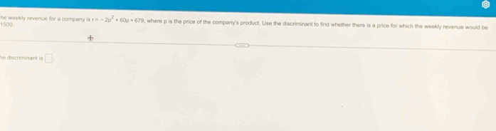 he weekly revenue for a company is .
1500 r=-2p^2+60p+679 , where p is the price of the company's product. Use the discriminant to find whether there is a price for which the weekly revenue would be 
he discriminant is □