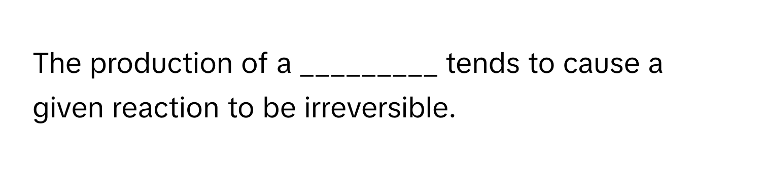 The production of a _________ tends to cause a given reaction to be irreversible.