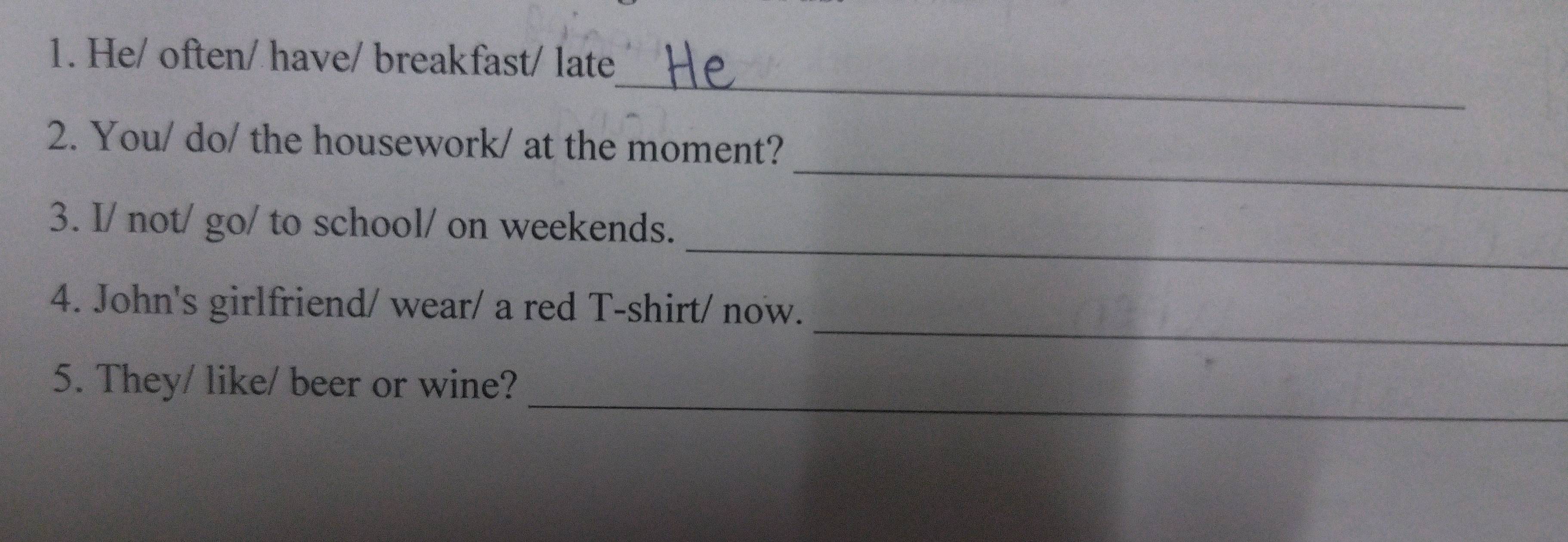 He/ often/ have/ breakfast/ late 
_ 
_ 
2. You/ do/ the housework/ at the moment? 
_ 
3. I/ not/ go/ to school/ on weekends. 
_ 
4. John's girlfriend/ wear/ a red T-shirt/ now. 
_ 
5. They/ like/ beer or wine?