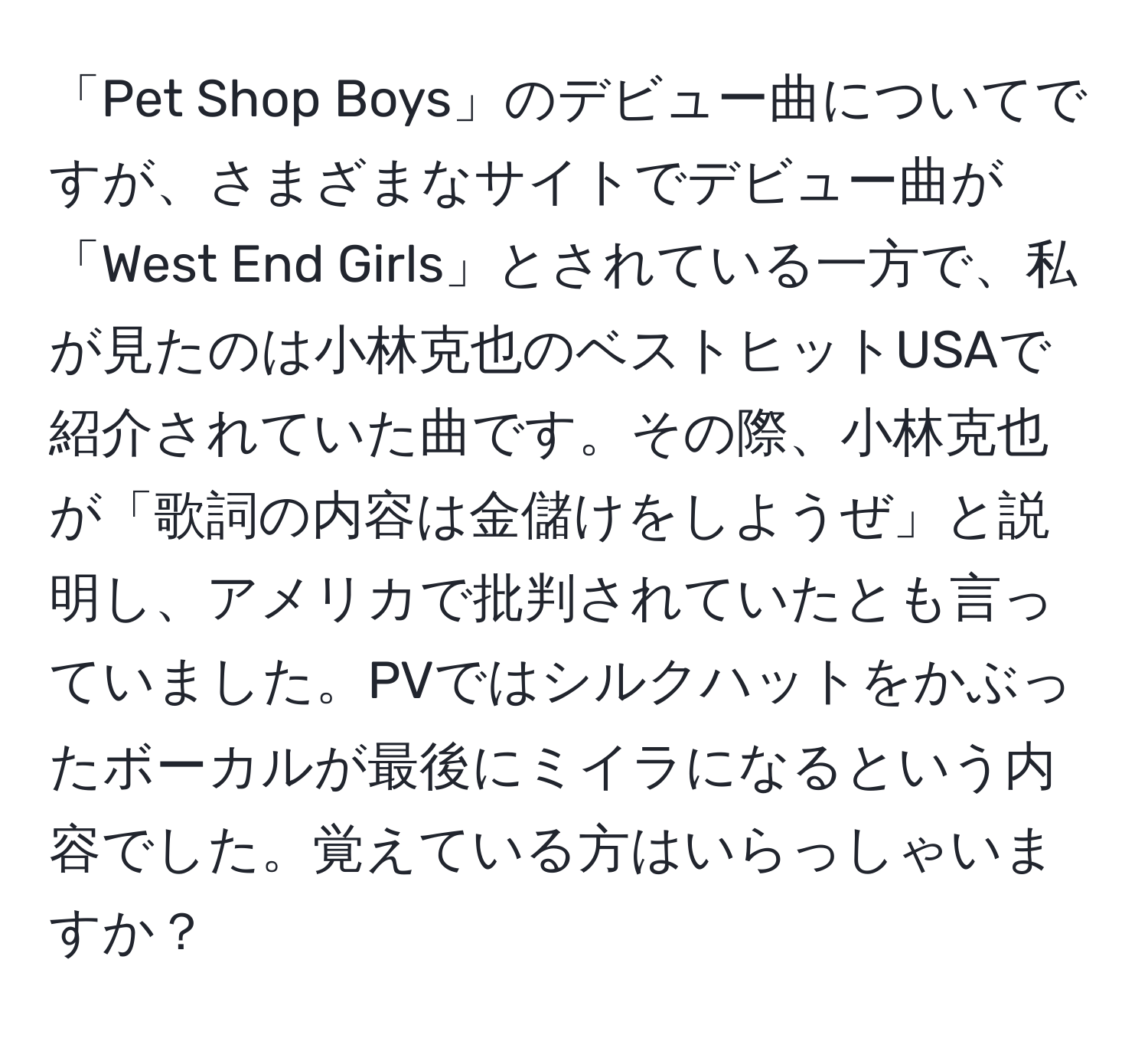 「Pet Shop Boys」のデビュー曲についてですが、さまざまなサイトでデビュー曲が「West End Girls」とされている一方で、私が見たのは小林克也のベストヒットUSAで紹介されていた曲です。その際、小林克也が「歌詞の内容は金儲けをしようぜ」と説明し、アメリカで批判されていたとも言っていました。PVではシルクハットをかぶったボーカルが最後にミイラになるという内容でした。覚えている方はいらっしゃいますか？