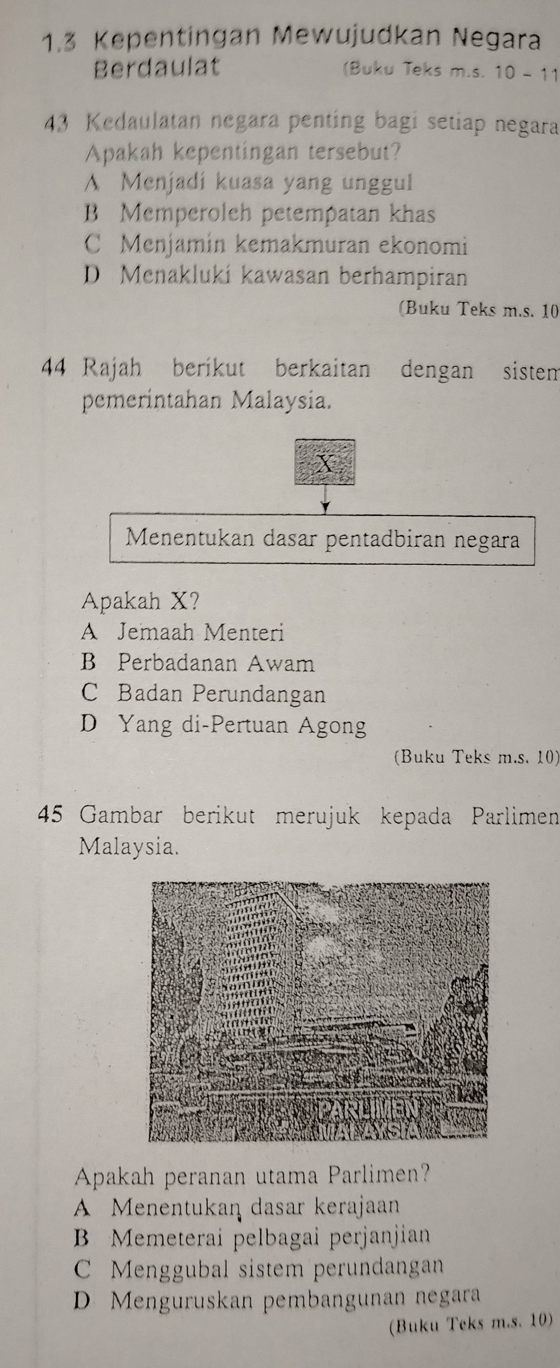 1.3 Kepentingan Mewujudkan Negara
Berdaulat (Buku Teks m.s. 10 - 11
43 Kedaulatan negara penting bagi setiap negara
Apakah kepentingan tersebut?
A Menjadi kuasa yang unggul
B Memperoleh petempatan khas
C Menjamin kemakmuran ekonomi
D Menakluki kawasan berhampiran
(Buku Teks m.s. 10
44 Rajah berikut berkaitan dengan sistem
pemerintahan Malaysia.
Menentukan dasar pentadbiran negara
Apakah X?
A Jemaah Menteri
B Perbadanan Awam
C Badan Perundangan
D Yang di-Pertuan Agong
(Buku Teks m.s. 10)
45 Gambar berikut merujuk kepada Parlimen
Malaysia.
Apakah peranan utama Parlimen?
A Menentukan dasar kerajaan
B Memeterai pelbagai perjanjian
C Menggubal sistem perundangan
D Menguruskan pembangunan negara
(Buku Teks m.s. 10)