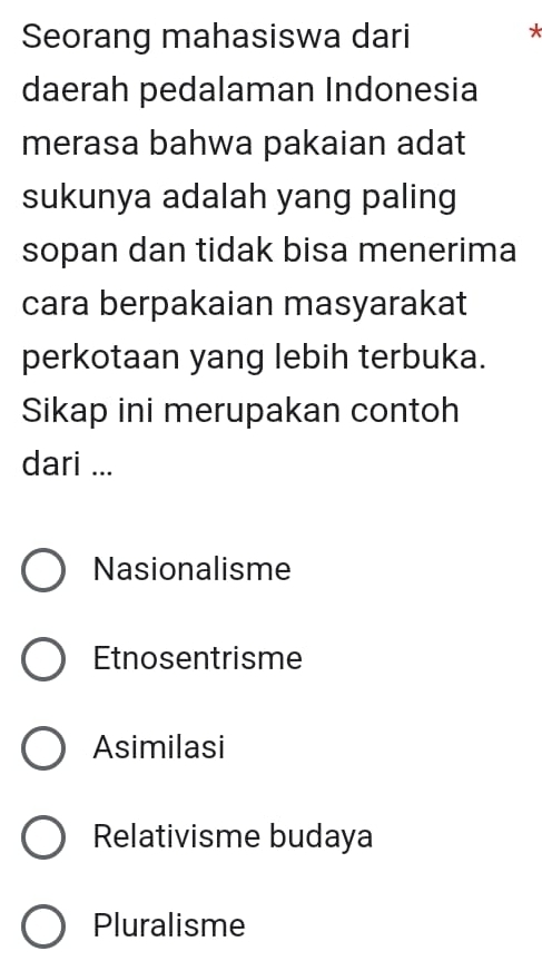 Seorang mahasiswa dari
*
daerah pedalaman Indonesia
merasa bahwa pakaian adat
sukunya adalah yang paling
sopan dan tidak bisa menerima
cara berpakaian masyarakat
perkotaan yang lebih terbuka.
Sikap ini merupakan contoh
dari ...
Nasionalisme
Etnosentrisme
Asimilasi
Relativisme budaya
Pluralisme