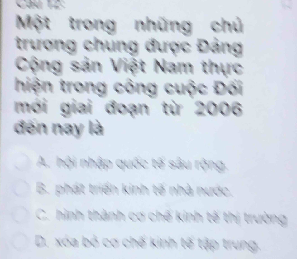 Một trong những chủ
trương chung được Đảng
Cộng sản Việt Nam thực
hiện trong công cuộc Đối
mới giai đoạn từ 2006
đến nay là
A. hội nhập quốc tế sâu rộng.
B. phát triển kinh tế nhà nước,
C. hình thành cơ chế kinh tế thị trường
D. xóa bỏ cơ chế kinh tế tập trung.