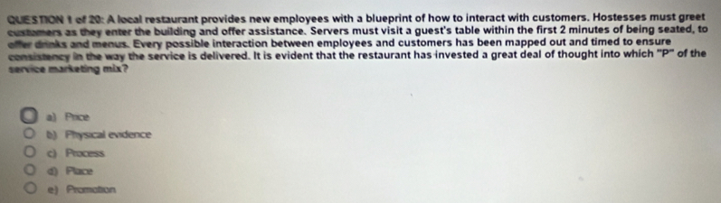 of 20: A local restaurant provides new employees with a blueprint of how to interact with customers. Hostesses must greet
custamers as they enter the building and offer assistance. Servers must visit a guest's table within the first 2 minutes of being seated, to
offer drinks and menus. Every possible interaction between employees and customers has been mapped out and timed to ensure
consistency in the way the service is delivered. It is evident that the restaurant has invested a great deal of thought into which "P" of the
service marketing mix?
a) Price
b) Physical evidence
c) Process
d) Place
e)Promation