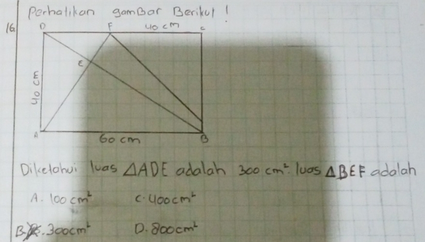 Perhalikan gamBar Berikul!
16
Dikelohui las △ ADE adalah 300cm^2 loas △ BEF adalah
A. 100cm^2 C. 400cm^2
B 300cm^2 D. 800cm^2