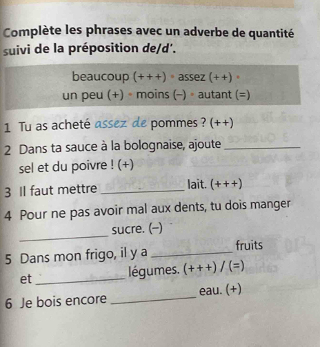 Complète les phrases avec un adverbe de quantité 
suivi de la préposition de/d'. 
beaucoup (+++)· a ez(++)· 
un peu (+) ∘moins (-) ∘autant (=) 
1 Tu as acheté assez de pommes ? (++) 
2 Dans ta sauce à la bolognaise, ajoute_ 
sel et du poivre ! (+) 
3 Il faut mettre _lait. (+++)
4 Pour ne pas avoir mal aux dents, tu dois manger 
_ 
sucre. (-) 
5 Dans mon frigo, il y a_ 
fruits 
et _ légumes. (+++)/(=)
6 Je bois encore _eau. (+)