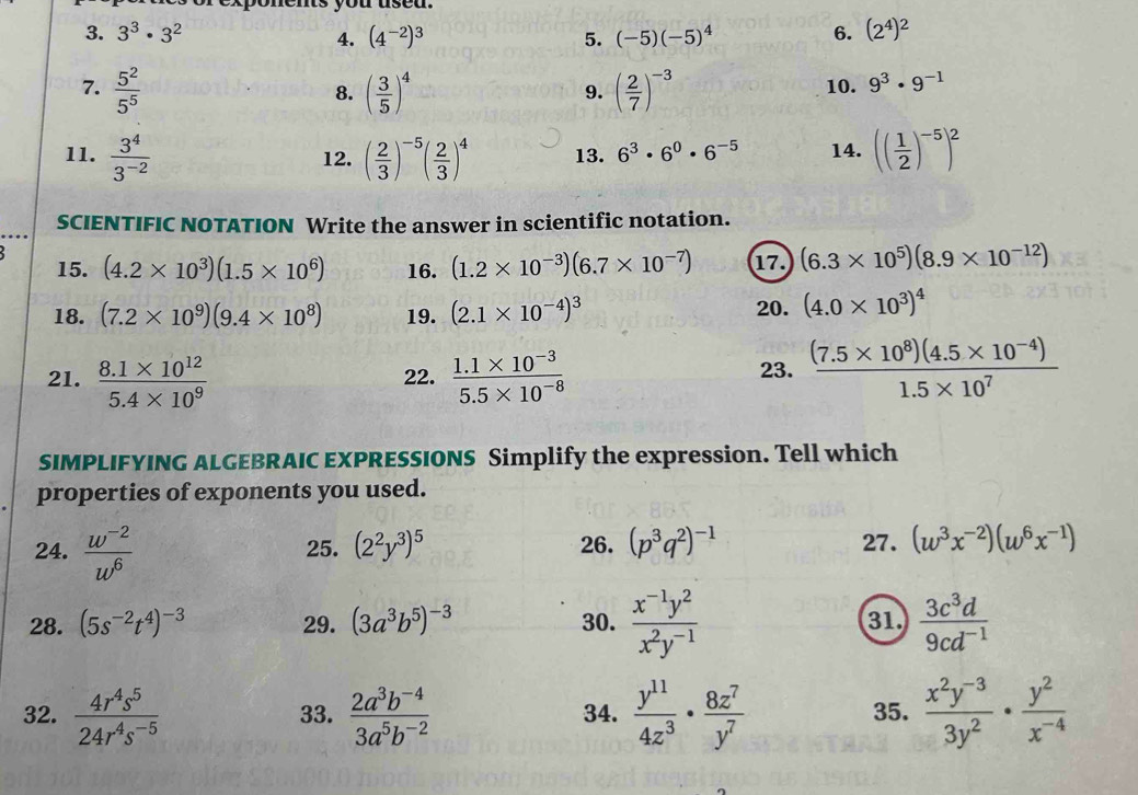 3^3· 3^2 (4^(-2))^3 5. (-5)(-5)^4 6. (2^4)^2
4.
7.  5^2/5^5  ( 3/5 )^4 ( 2/7 )^-3 10. 9^3· 9^(-1)
8.
9.
11.  3^4/3^(-2)  12. ( 2/3 )^-5( 2/3 )^4 13. 6^3· 6^0· 6^(-5) 14. (( 1/2 )^-5)^2
SCIENTIFIC NOTATION Write the answer in scientific notation.
15. (4.2* 10^3)(1.5* 10^6) 16. (1.2* 10^(-3))(6.7* 10^(-7)) 17. (6.3* 10^5)(8.9* 10^(-12))
18. (7.2* 10^9)(9.4* 10^8) 19. (2.1* 10^(-4))^3 20. (4.0* 10^3)^4
21.  (8.1* 10^(12))/5.4* 10^9  22.  (1.1* 10^(-3))/5.5* 10^(-8)   ((7.5* 10^8)(4.5* 10^(-4)))/1.5* 10^7 
23.
SIMPLIFYING ALGEBRAIC EXPRESSIONS Simplify the expression. Tell which
properties of exponents you used.
24.  (w^(-2))/w^6  25. (2^2y^3)^5 26. (p^3q^2)^-1 27. (w^3x^(-2))(w^6x^(-1))
28. (5s^(-2)t^4)^-3 29. (3a^3b^5)^-3 30.  (x^(-1)y^2)/x^2y^(-1)  31.  3c^3d/9cd^(-1) 
32.  4r^4s^5/24r^4s^(-5)  33.  (2a^3b^(-4))/3a^5b^(-2)  34.  y^(11)/4z^3 ·  8z^7/y^7  35.  (x^2y^(-3))/3y^2 ·  y^2/x^(-4) 