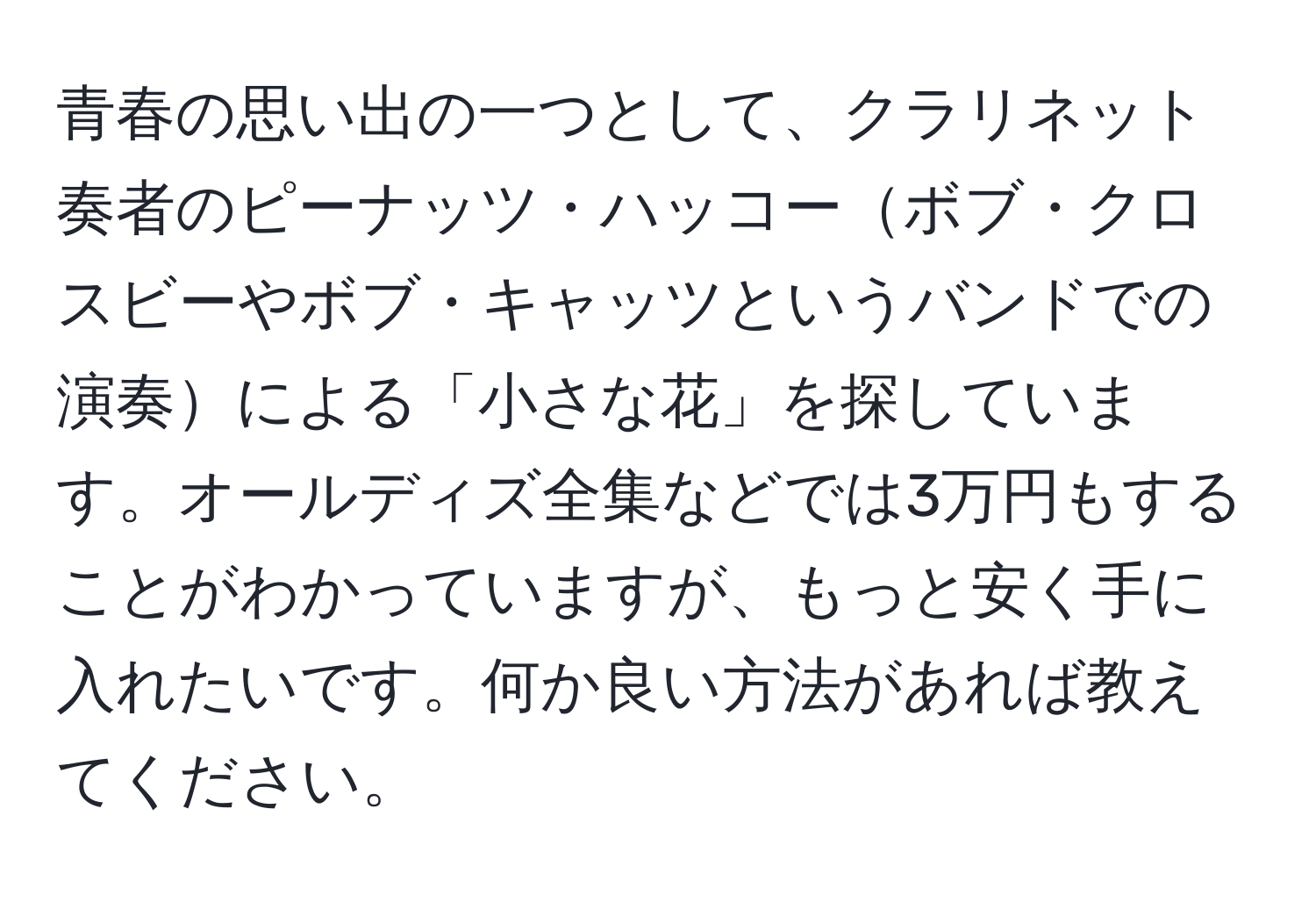 青春の思い出の一つとして、クラリネット奏者のピーナッツ・ハッコーボブ・クロスビーやボブ・キャッツというバンドでの演奏による「小さな花」を探しています。オールディズ全集などでは3万円もすることがわかっていますが、もっと安く手に入れたいです。何か良い方法があれば教えてください。